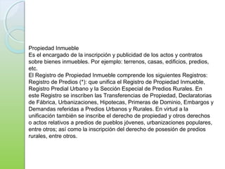 Propiedad Inmueble
Es el encargado de la inscripción y publicidad de los actos y contratos
sobre bienes inmuebles. Por ejemplo: terrenos, casas, edificios, predios,
etc.
El Registro de Propiedad Inmueble comprende los siguientes Registros:
Registro de Predios (*): que unifica el Registro de Propiedad Inmueble,
Registro Predial Urbano y la Sección Especial de Predios Rurales. En
este Registro se inscriben las Transferencias de Propiedad, Declaratorias
de Fábrica, Urbanizaciones, Hipotecas, Primeras de Dominio, Embargos y
Demandas referidas a Predios Urbanos y Rurales. En virtud a la
unificación también se inscribe el derecho de propiedad y otros derechos
o actos relativos a predios de pueblos jóvenes, urbanizaciones populares,
entre otros; así como la inscripción del derecho de posesión de predios
rurales, entre otros.
 