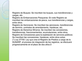 Registro de Buques: Se inscriben los buques, sus transferencias y
cargas, etc.
Registro de Embarcaciones Pesqueras: En este Registro se
inscriben las embarcaciones de pesca, sus transferencias y cargas,
entre otros.
Registro de Aeronaves: Se inscriben las aeronaves, transferencias
de dominio, contratos de arrendamiento, hipotecas, etc.
Registro de Derechos Mineros: Se inscriben las concesiones,
transferencias, fraccionamientos, acumulaciones, entre otros.
Registro de Concesiones para la explotación de servicios públicos:
Se inscriben las concesiones, hipotecas, entre otros actos.
(*) Ley 27755: Ley que crea el Registro de Predios a cargo de la
SUNARP, el proceso de integración de los registros, se efectuará
progresivamente en el plazo de dos años.0
 