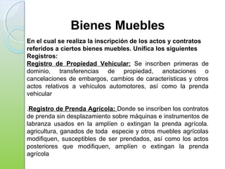 Bienes Muebles
En el cual se realiza la inscripción de los actos y contratos
referidos a ciertos bienes muebles. Unifica los siguientes
Registros:
Registro de Propiedad Vehicular: Se inscriben primeras de
dominio, transferencias de propiedad, anotaciones o
cancelaciones de embargos, cambios de características y otros
actos relativos a vehículos automotores, así como la prenda
vehicular
.Registro de Prenda Agrícola: Donde se inscriben los contratos
de prenda sin desplazamiento sobre máquinas e instrumentos de
labranza usados en la amplíen o extingan la prenda agrícola.
agricultura, ganados de toda especie y otros muebles agrícolas
modifiquen, susceptibles de ser prendados, así como los actos
posteriores que modifiquen, amplíen o extingan la prenda
agrícola
 