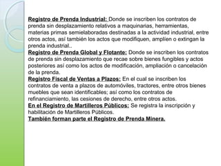 Registro de Prenda Industrial: Donde se inscriben los contratos de
prenda sin desplazamiento relativos a maquinarias, herramientas,
materias primas semielaboradas destinadas a la actividad industrial, entre
otros actos, así también los actos que modifiquen, amplíen o extingan la
prenda industrial..
Registro de Prenda Global y Flotante: Donde se inscriben los contratos
de prenda sin desplazamiento que recae sobre bienes fungibles y actos
posteriores así como los actos de modificación, ampliación o cancelación
de la prenda.
Registro Fiscal de Ventas a Plazos: En el cual se inscriben los
contratos de venta a plazos de automóviles, tractores, entre otros bienes
muebles que sean identificables; así como los contratos de
refinanciamiento, las cesiones de derecho, entre otros actos.
En el Registro de Martilleros Públicos: Se registra la inscripción y
habilitación de Martilleros Públicos.
También forman parte el Registro de Prenda Minera.
 