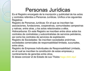 Personas Jurídicas
Es el Registro encargado de la inscripción y publicidad de los actos
y contratos referidos a Personas Jurídicas. Unifica a los siguientes
Registros:
Registro de Personas Jurídicas: En el que se inscriben las
asociaciones, fundaciones, cooperativas, comunidades campesinas
y nativas, entre otras, y los actos relacionados a ellos.
Hidrocarburos: En este Registro se inscriben entre otros actos los
contratos de contratistas y subcontratistas de servicios petroleros,
así como los contratos de servicios de explotación.
Registro de Sociedades: Se inscriben sociedades anónimas,
sociedades comerciales de responsabilidad limitada, sucursales,
entre otros.
Registro de Empresas Individuales de Responsabilidad Limitada,
en el cual se inscriben la constitución de estas empresas y
nombramiento de gerentes entre otros.
Si desea conocer el de Estado de sus Títulos haga click aquí
 
