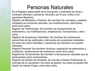 Personas Naturales
Es el Registro responsable de la inscripción y publicidad de actos y
contratos referidos a personas naturales; por lo que unifica a los
siguientes Registros:
Registro de Mandatos y Poderes: Se inscriben los mandatos y poderes
otorgados por personas naturales, sus modificaciones, extinciones,
entre otros actos.
Registro de Testamentos: Se inscriben los otorgamientos de
testamentos, sus modificaciones, ampliaciones, revocaciones y otros
actos.
Registro de Sucesiones Intestadas: Se inscriben las anotaciones
preventivas de las solicitudes o demandas de sucesiones intestadas,
así como las actas notariales y sentencias que declaran la sucesión
intestada.
Registro Personal: Se inscriben divorcios, separación de patrimonios y
sustitución, declaraciones de insolvencia, entre otros actos.
Registro de Comerciantes: Se inscriben a las personas naturales que se
desempeñan como comerciantes.
Registro de Gestión de Intereses: Se inscribe el Gestor Profesional, la
prórroga de su inscripción, los actos de gestión, los actos de gestión del
Gestor de Interés Propio, entre otros actos.
 