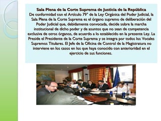 Sala Plena de la Corte Suprema de Justicia de la RepúblicaSala Plena de la Corte Suprema de Justicia de la República
De conformidad con el Artículo 79° de la Ley Orgánica del Poder Judicial, laDe conformidad con el Artículo 79° de la Ley Orgánica del Poder Judicial, la
Sala Plena de la Corte Suprema es el órgano supremo de deliberación delSala Plena de la Corte Suprema es el órgano supremo de deliberación del
Poder Judicial que, debidamente convocada, decide sobre la marchaPoder Judicial que, debidamente convocada, decide sobre la marcha
institucional de dicho poder y de asuntos que no sean de competenciainstitucional de dicho poder y de asuntos que no sean de competencia
exclusiva de otros órganos, de acuerdo a lo establecido en la presente Ley. Laexclusiva de otros órganos, de acuerdo a lo establecido en la presente Ley. La
Preside el Presidente de la Corte Suprema y se integra por todos los VocalesPreside el Presidente de la Corte Suprema y se integra por todos los Vocales
Supremos Titulares. El Jefe de la Oficina de Control de la Magistratura noSupremos Titulares. El Jefe de la Oficina de Control de la Magistratura no
interviene en los casos en los que haya conocido con anterioridad en elinterviene en los casos en los que haya conocido con anterioridad en el
ejercicio de sus funciones.ejercicio de sus funciones.
 
