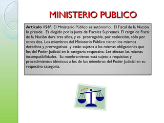 MINISTERIO PUBLICOMINISTERIO PUBLICO
Artículo 158°. El Ministerio Público es autónomo. El Fiscal de la Nación
lo preside. Es elegido por la Junta de Fiscales Supremos. El cargo de Fiscal
de la Nación dura tres años, y es prorrogable, por reelección, sólo por
otros dos. Los miembros del Ministerio Público tienen los mismos
derechos y prerrogativas y están sujetos a las mismas obligaciones que
los del Poder Judicial en la categoría respectiva. Les afectan las mismas
incompatibilidades. Su nombramiento está sujeto a requisitos y
procedimientos idénticos a los de los miembros del Poder Judicial en su
respectiva categoría.
 