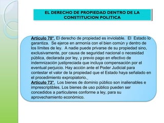 Artículo 70°. El derecho de propiedad es inviolable. El Estado lo
garantiza. Se ejerce en armonía con el bien común y dentro de
los límites de ley. A nadie puede privarse de su propiedad sino,
exclusivamente, por causa de seguridad nacional o necesidad
pública, declarada por ley, y previo pago en efectivo de
indemnización justipreciada que incluya compensación por el
eventual perjuicio. Hay acción ante el Poder Judicial para
contestar el valor de la propiedad que el Estado haya señalado en
el procedimiento expropiatorio.
Artículo 73°. Los bienes de dominio público son inalienables e
imprescriptibles. Los bienes de uso público pueden ser
concedidos a particulares conforme a ley, para su
aprovechamiento económico.
EL DERECHO DE PROPIEDAD DENTRO DE LA
CONSTITUCION POLITICA
EL DERECHO DE PROPIEDAD DENTRO DE LA
CONSTITUCION POLITICA
 