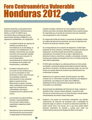 Foro Centroamérica Vulnerable Honduras 2012 
Nuestras demandas y propuestas ante el  climático acordado, reiteramos que esta exigencia es la deuda  
Sistema de Integración Centroamericana  histórica que tienen los países desarrollados hacia nuestros países.  
(SICA) y la COP 18 / MOP 8 de la  Es inadmisible que el rescate de los bancos sea más importante  
Convención Marco de Naciones Unidas  que salvaguardar la vida y el planeta. 
sobre Cambio Climático (CMNUCC) y los  
organismos multilaterales y de cooperación. 5) Es vergonzosa la falta de interés y compromiso de Estados Unidos  
10 
en materia de reducción de emisiones, así como el abandono del  
1) Los gobiernos deben ser capaces de  Protocolo de Kyoto por Canadá y Japón. 
enfrentar los dilemas de la  
humanidad por la vía del diálogo, el  6) En correspondencia con el espíritu de integración, el SICA debe  
consenso y el multilateralismo. Sin  presentar de forma conjunta y sistemática, propuestas de textos de  
embargo, reconocemos que el poder  negociación, haciendo propias las demandas y propuestas  
económico de los grandes capitales  expuestas por la sociedad civil de la región, defendiendo los  
y las potencias que componen “el  derechos humanos, económicos, sociales y ambientales, tomando  
mundo desarrollado”,  acciones que impidan los atropellos del lucro y el interés privado de  
recurrentemente se imponen sobre  este sistema depredador. 
los intereses de los países más  
empobrecidos y vulnerables. 7) El SICA debe reconfigurar sus alianzas políticas con otros países  
vulnerables, rechazando tajantemente todas las tácticas dilatorias  
2) El sistema imperante que ha  que llevan a la inacción o la falta de soluciones reales, así como las  
provocado la crisis climática que a  lianzas con países altamente emisores que históricamente han  
su vez ha exacerbado la crisis  contaminado el planeta. 
alimentaria e hídrica, que promueve  
las actividades extractivas  8) Reiteramos con urgencia nuestra voluntad expresa, que debe  
profundizando la crisis ambiental  contarse con un instrumento vinculante, ambicioso y de obligatorio  
global e impacta de forma  cumplimento, que asegure el fin último de la CMNUCC:  
diferenciada a mujeres, hombres,  estabilización de las concentraciones de gases de efecto  
niñez y poblaciones multiculturales,  invernadero en la atmósfera. 
según sus condiciones de  
vulnerabilidad, todo bajo la  9) Reconociendo las debilidades del Protocolo de  Kyoto, instamos a  
complacencia de los gobiernos del  Australia, Rusia, Ucrania y Nueva Zelanda, a suscribir el 2do.  
mundo.  Período de compromisos junto a la Unión Europea y demás países  
industrializados asumiendo metas ambiciosas. 
3) Los principios de justicia climática,  
equidad y responsabilidades  10) Exigimos  a  los  países  con  economías  emergentes,  que  adopten  
comunes pero diferenciadas y  compromisos  de  reducción  de  emisiones  junto  a  estrategias  de  
capacidades respectivas deben  desarrollo bajas en carbono. El derecho al desarrollo sostenible no  
respetarse. puede  usarse  como  una  excusa,  por  lo  que  esos  países  deben  
proponer  parámetros  de  equidad  y  justicia  para  medir  sus  
4) Rechazamos que la crisis financiera  compromisos de reducciones de gases de efecto invernadero. 
internacional sea una excusa para  
no desembolsar el financiamiento  
 