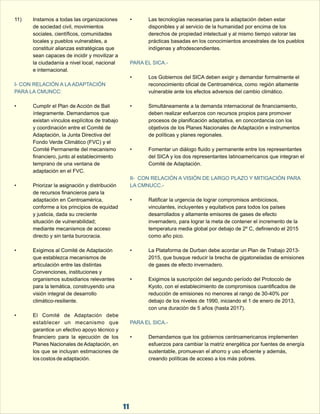 11) Instamos a todas las organizaciones  • Las tecnologías necesarias para la adaptación deben estar  
de sociedad civil, movimientos  disponibles y al servicio de la humanidad por encima de los  
sociales, científicos, comunidades  derechos de propiedad intelectual y al mismo tiempo valorar las  
locales y pueblos vulnerables, a  prácticas basadas en los conocimientos ancestrales de los pueblos  
constituir alianzas estratégicas que  indígenas y afrodescendientes. 
sean capaces de incidir y movilizar a  
la ciudadanía a nivel local, nacional  
PARA EL SICA.- 
e internacional. 
• Los Gobiernos del SICA deben exigir y demandar formalmente el  
reconocimiento oficial de Centroamérica, como  región altamente  
vulnerable ante los efectos adversos del cambio climático. 
I- CON RELACIÓN A LA ADAPTACIÓN  
PARA LA CMUNCC: 
• Cumplir el Plan de Acción de Bali  • Simultáneamente a la demanda internacional de financiamiento,  
íntegramente. Demandamos que  deben realizar esfuerzos con recursos propios para promover  
existan vínculos explícitos de trabajo  procesos de planificación adaptativa, en concordancia con los  
y coordinación entre el Comité de  objetivos de los Planes Nacionales de Adaptación e instrumentos  
Adaptación, la Junta Directiva del  de políticas y planes regionales. 
Fondo Verde Climático (FVC) y el  
Comité Permanente del mecanismo  • Fomentar un diálogo fluido y permanente entre los representantes  
financiero, junto al establecimiento  del SICA y los dos representantes latinoamericanos que integran el  
temprano de una ventana de  Comité de Adaptación. 
adaptación en el FVC. 
• Priorizar la asignación y distribución  
II-  CON RELACIÓN A VISIÓN DE LARGO PLAZO Y MITIGACIÓN PARA  
LA CMNUCC.- 
de recursos financieros para la  
adaptación en Centroamérica,  • Ratificar la urgencia de lograr compromisos ambiciosos,  
conforme a los principios de equidad  vinculantes, incluyentes y equitativos para todos los países  
y justicia, dada su creciente  desarrollados y altamente emisores de gases de efecto  
situación de vulnerabilidad;  invernadero, para lograr la meta de contener el incremento de la  
mediante mecanismos de acceso  temperatura media global por debajo de 2º C, definiendo el 2015  
directo y sin tanta burocracia. como año pico. 
• Exigimos al Comité de Adaptación  • La Plataforma de Durban debe acordar un Plan de Trabajo 2013- 
que establezca mecanismos de  2015, que busque reducir la brecha de gigatoneladas de emisiones  
articulación entre las distintas  de gases de efecto invernadero. 
Convenciones, instituciones y  
organismos subsidiarios relevantes  • Exigimos la suscripción del segundo período del Protocolo de  
para la temática, construyendo una  Kyoto, con el establecimiento de compromisos cuantificados de  
visión integral de desarrollo  reducción de emisiones no menores al rango de 30-40% por  
climático-resiliente. debajo de los niveles de 1990, iniciando el 1 de enero de 2013,  
con una duración de 5 años (hasta 2017). 
• El  Comité  de  Adaptación  debe  
PARA EL SICA.- 
establecer  un  mecanismo  que  
garantice un efectivo apoyo técnico y  
financiero  para  la  ejecución  de  los  • Demandamos que los gobiernos centroamericanos implementen  
Planes Nacionales de Adaptación, en  esfuerzos para cambiar la matriz energética por fuentes de energía  
los que se incluyan estimaciones de  sustentable, promuevan el ahorro y uso eficiente y además,  
los costos de adaptación. creando políticas de acceso a los más pobres. 
11 
 