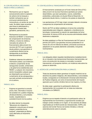 III- CON RELACIÓN AL MECANISMO  IV- CON RELACIÓN AL FINANCIAMIENTO PARA LA CMNUCC.- 
REDD+5 PARA LA CMNUCC.- 
• El financiamiento canalizado por el Fondo Verde del Clima (FVC)  
1. Rechazamos que se negocie  debe provenir de recursos financieros aportados por países  
exclusivamente sobre la captación  desarrollados, que sean apropiados, nuevos, sostenibles,  
de carbono de los bosques y  predecibles y adicionales a la Ayuda Oficial al Desarrollo; no  
también rechazamos que se  generando deuda interna, ni externa a los países en desarrollo. 
promuevan plantaciones de  
monocultivos y el cambio de uso del  • Las aportaciones al FVC bajo ningún concepto deberán vincularse  
suelo. Se deben lograr acuerdos  a esquemas de compensación de emisiones. 
para frenar la deforestación y  
degradación forestal (tala,  • Dentro del FVC se deben establecer al menos tres ventanillas  
ganadería, plantaciones, etc.). especializadas para mitigación, adaptación y transferencia de  
tecnología, incorporando la creación de capacidades de forma  
2. Rechazamos la vinculación  transversal. Al menos el 50% de los recursos administrados deben  
financiera de REDD+ a mecanismos  destinarse a adaptación. 
de compensación de emisiones  
(offsets), a través de créditos y  • Se debe establecer un Plan de Financiamiento del FVC para el  
mercados de carbono. El  período 2013-2015, que garantice recursos predecibles en al  
financiamiento debe provenir de  menos 25 a 30 mil millones de dólares, priorizando acciones de  
recursos del FVC que no generen  adaptación en los países altamente vulnerables, incluyendo  
deuda pública y que garanticen el  Centroamérica. 
cumplimiento efectivo de las  
salvaguardas ya acordadas  
PARA EL SICA.- 
internacionalmente. 
• Los delegados deben respaldar decididamente el establecimiento  
3. Establecer sistemas de auditoría e  de un impuesto a las transacciones financieras internacionales, así  
información pública, que evidencien  como a la producción de energía no renovable, la aviación  
el efectivo cumplimiento de las  internacional y el transporte marítimo, sin incidencia neta sobre los  
salvaguardas sociales, ambientales  países en desarrollo. 
y de gobernanza establecidas para  
REDD+ y cualquier otro mecanismo;  
V-  ACERCA DE LA PARTICIPACIÓN PARA LA CMNUCC. 
siendo inaceptable cualquier pago  
por desempeño que excluya el  • Todas las decisiones deben garantizar el respeto irrestricto de los  
cumplimiento de las salvaguardas y  derechos de pueblos indígenas, afro descendientes y comunidades  
que esté centrado exclusivamente  locales, consignados en la Declaración Universal sobre Derechos  
en el carbono. de Pueblos Indígenas, así como el reconocimiento del impacto  
PARA EL SICA.- 
agravado que el cambio climático tiene en las mujeres y la niñez. 
• Se debe exigir y garantizar la participación efectiva de  
• Exigimos se garantice la consulta  representantes de la sociedad civil, en todas las instancias  
previa, libre, informada e inclusiva  vinculadas a la CMNUCC. 
de sociedad civil, pueblos indígenas,  
afrodescendientes y comunidades  
PARA EL SICA.- 
locales, respetándose la  
autodeterminación de los pueblos. • Exigimos que se respete el derecho a la participación activa, de  
  representantes de movimientos y organizaciones sociales que  
• Se debe retomar la propuesta  trabajan cambio climático en la región, en las sesiones de trabajo  
“Mecanismo de mitigación y  organizadas por el SICA durante las intersesionales, COPS y las  
adaptación conjunta para el manejo  sesiones del Comité Técnico de Cambio Climático e informar  
integral y sostenible de los  sistemáticamente sobre lo actuado. 
bosques”, presentada por Bolivia  
como alternativa al mecanismo  
REDD+.  12 
 