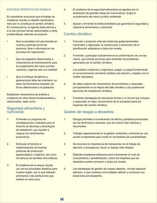ENFOQUE OPERATIVO DE TRABAJO 
4. El problema de la seguridad alimentaria se agudiza por la  
ampliación de grandes áreas de monocultivos. Exigir el  
Es importante reconocer que el trabajo de  cumplimiento del marco jurídico ambiental. 
incidencia resulta un desafío significativo,  
más aún lo constituye el cambio climático.  5. Apoyar y fomentar la institucionalidad que garantiza la seguridad y  
En consecuencia, la agenda debe abrirse y  soberanía alimentaria y nutricional. 
a la vez priorizar temas relacionados a otras  
problemáticas; además se propone: 
Cambio climático:  
• Que la sociedad civil sea tomada en  1. Formular y proponer ante las instancias gubernamentales  
cuenta y participe de forma  nacionales y regionales, la construcción y promoción de la  
oportuna, libre e informada en los  planificación adaptativa a todos los niveles. 
procesos de negociación. 
2. Fomentar y participar activamente en la conformación de una ley  
• Que los aspectos relacionados a  marco, que oriente acciones para enfrentar los problemas  
mecanismos de financiamiento para  generados por el cambio climático. 
el cumplimiento del marco jurídico  
nacional y regional sea una realidad. 3. Los pueblos indígenas y originarios, juegan un papel fundamental  
en el conocimiento ancestral cotidiano de relación y respeto con la  
• Que el enfoque de género y  madre naturaleza. 
generacional debe ser prioritario, en  
tanto los fenómenos impactan de  4. Se debe mejorar los mecanismos de pronósticos y respuesta,   
forma diferenciada a la población. principalmente en la mejora del dato climático y los posteriores  
ejercicios de modelación climática. 
Establecer mecanismos de análisis e  
incidencia en otros temas fundamentales y  5. Fomentar estrategias de educación formal y no formal que incluyan  
relacionados, tales como: y respondan al mejor conocimiento de la sociedad sobre los  
impactos del cambio climático. 
Seguridad alimentaria y  
nutricional: Gestión de riesgos a desastres:  
1. Fomentar un programa de  1. Otorgar prioridad a la evaluación de daños y pérdidas provocadas  
investigaciones y estudios para el  por los fenómenos naturales, que son ahora más intensos y  
fomento de técnicas y tecnologías  recurrentes. 
de adaptación, que ayuden a  
mejorar los rendimientos  2. Trabajar especialmente en la gestión ambiental y territorial es una  
productivos. acción fundamental para incidir en los factores de vulnerabilidad. 
2. Estimular el fomento e  3. Se reconoce la importancia de transcender en el trabajo de  
implementación de buenas  atención a emergencia, hacia un trabajo más integral. 
prácticas de producción  
agroecológica y orgánica, así como  4. Deberán emplearse esfuerzos para incrementar el nivel de  
los bancos de semillas comunitarios.  conocimiento y sensibilización, sobre los impactos que los  
desastres pueden provocar a todos los niveles. 
3. El problema de la sequía resulta  
uno de los principales desafíos para  5. Las estrategias de gestión de riesgos deberán brindar especial  
nuestra región, por lo que deberán  atención, a que nuestras comunidades definan y conozcan sus  
priorizarse a las poblaciones que  escenarios pre-desastres. 
habitan en esta zona.  
14 
 