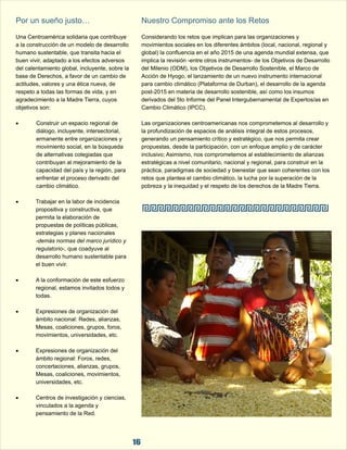 Por un sueño justo…  Nuestro Compromiso ante los Retos 
Una Centroamérica solidaria que contribuye  Considerando los retos que implican para las organizaciones y  
a la construcción de un modelo de desarrollo  movimientos sociales en los diferentes ámbitos (local, nacional, regional y  
humano sustentable, que transita hacia el  global) la confluencia en el año 2015 de una agenda mundial extensa, que  
buen vivir, adaptado a los efectos adversos  implica la revisión -entre otros instrumentos- de los Objetivos de Desarrollo  
del calentamiento global, incluyente, sobre la  del Milenio (ODM), los Objetivos de Desarrollo Sostenible, el Marco de  
base de Derechos, a favor de un cambio de  Acción de Hyogo, el lanzamiento de un nuevo instrumento internacional  
actitudes, valores y una ética nueva, de  para cambio climático (Plataforma de Durban), el desarrollo de la agenda  
respeto a todas las formas de vida, y en  post-2015 en materia de desarrollo sostenible, así como los insumos  
agradecimiento a la Madre Tierra, cuyos  derivados del 5to Informe del Panel Intergubernamental de Expertos/as en  
objetivos son: Cambio Climático (IPCC). 
 Construir un espacio regional de  Las organizaciones centroamericanas nos comprometemos al desarrollo y  
diálogo, incluyente, intersectorial,  la profundización de espacios de análisis integral de estos procesos,  
ermanente entre organizaciones y  generando un pensamiento crítico y estratégico, que nos permita crear  
movimiento social, en la búsqueda  propuestas, desde la participación, con un enfoque amplio y de carácter  
de alternativas colegiadas que  inclusivo; Asimismo, nos comprometemos al establecimiento de alianzas  
contribuyan al mejoramiento de la  estratégicas a nivel comunitario, nacional y regional, para construir en la  
capacidad del país y la región, para  práctica, paradigmas de sociedad y bienestar que sean coherentes con los  
enfrentar el proceso derivado del  retos que plantea el cambio climático, la lucha por la superación de la  
cambio climático. pobreza y la inequidad y el respeto de los derechos de la Madre Tierra. 
 Trabajar en la labor de incidencia  
propositiva y constructiva, que  
permita la elaboración de  
propuestas de políticas públicas,  
estrategias y planes nacionales 
-demás normas del marco jurídico y  
regulatorio-, que coadyuve al  
desarrollo humano sustentable para  
el buen vivir. 
 A la conformación de este esfuerzo  
regional, estamos invitados todos y  
todas. 
 Expresiones de organización del  
ámbito nacional: Redes, alianzas,  
Mesas, coaliciones, grupos, foros,  
movimientos, universidades, etc. 
 Expresiones de organización del  
ámbito regional: Foros, redes,  
concertaciones, alianzas, grupos,  
Mesas, coaliciones, movimientos,  
universidades, etc. 
 Centros de investigación y ciencias,  
vinculados a la agenda y  
pensamiento de la Red.  
16 
 
