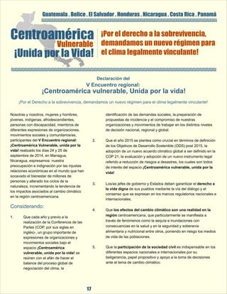 Guatemala . Belice . El Salvador . Honduras . Nicaragua . Costa Rica . Panamá 
Centroamérica Vulnerable 
¡Unida por la Vida! 
¡Por el derecho a la sobrevivencia, 
demandamos un nuevo régimen para 
el clima legalmente vinculante! 
Declaración del 
V Encuentro regional: 
 ¡Centroamérica vulnerable, Unida por la vida! 
¡Por el Derecho a la sobrevivencia, demandamos un nuevo régimen para el clima legalmente vinculante! 
Nosotras y nosotros, mujeres y hombres,  identificación de las demandas sociales, la preparación de  
jóvenes, indígenas, afrodescendientes,  propuestas de incidencia y el compromiso de nuestras  
personas con discapacidad, miembros de  organizaciones y movimientos de trabajar en los distintos niveles  
diferentes expresiones de organizaciones,  de decisión nacional, regional y global. 
movimientos sociales y comunitarios/as,    
participantes del V Encuentro regional:  2. Que el año 2015 se plantea como crucial en términos de definición  
¡Centroamérica Vulnerable, unida por la  de los Objetivos de Desarrollo Sostenible (ODS) post 2015, la  
vida! realizado los días 24 y 25 de  adopción de un nuevo acuerdo climático global a ser definido en la  
septiembre de 2014, en Managua,  COP 21, la evaluación y adopción de un nuevo instrumento legal  
Nicaragua, expresamos: nuestra  referido a reducción de riesgos a desastres, los cuales son todos  
preocupación e indignación por las injustas  de interés del espacio ¡Centroamérica vulnerable, unida por la  
relaciones económicas en el mundo que han  vida! 
socavado el bienestar de millones de  
personas y alterado los ciclos de la  
3. Los/as jefes de gobierno y Estados deben garantizar el derecho a  naturaleza, incrementando la tendencia de  
17 
la vida digna de sus pueblos mediante la vía del diálogo y el  
los impactos asociados al cambio climático  
consenso que se expresan en los marcos regulatorios nacionales e  
en la región centroamericana.  
internacionales. 
4. Que los efectos del cambio climático son una realidad en la  
Considerando: 
1. Que cada año y previo a la  región centroamericana, que particularmente se manifiesta a  
realización de la Conferencia de las  través de fenómenos como la sequía e inundaciones con  
Partes (COP, por sus siglas en  consecuencias en la salud y en la seguridad y soberanía  
inglés)-, un grupo importante de  alimentaria y nutricional entre otros, poniendo en riesgo los medios  
expresiones de organizaciones y  de vida de las poblaciones. 
movimientos sociales bajo el  
espacio ¡Centroamérica  5. Que la participación de la sociedad civil es indispensable en los  
vulnerable, unida por la vida! se  diferentes espacios nacionales e internacionales por su  
reúnen con el afán de hacer el  beligerancia, papel propositivo y apoyo a la toma de decisiones  
balance del proceso global de  ante el tema de cambio climático. 
negociación del clima, la  
 