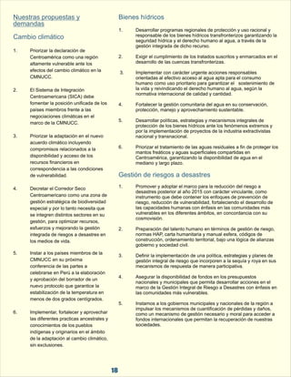18 
Nuestras propuestas y  
demandas 
Cambio climático 
1. 
  
2. El Sistema de Integración  
Centroamericana (SICA) debe  
fomentar la posición unificada de los  
países miembros frente a las  
negociaciones climáticas en el  
marco de la CMNUCC. 
3. Priorizar la adaptación en el nuevo  
acuerdo climático incluyendo  
compromisos relacionados a la  
disponibilidad y acceso de los  
recursos financieros en  
correspondencia a las condiciones  
de vulnerabilidad. 
Bienes hídricos 
1. Desarrollar programas regionales de protección y uso racional y  
responsable de los bienes hídricos transfronterizos garantizando la  
seguridad hídrica y el derecho humano al agua, a través de la  
gestión integrada de dicho recurso. 
Priorizar la declaración de  
Centroamérica como una región  2. Exigir el cumplimiento de los tratados suscritos y enmarcados en el  
altamente vulnerable ante los  desarrollo de las cuencas transfronterizas. 
efectos del cambio climático en la   3. Implementar con carácter urgente acciones responsables  
CMNUCC. orientadas al efectivo acceso al agua apta para el consumo  
humano como uso prioritario para garantizar el  sostenimiento de  
la vida y reivindicando el derecho humano al agua, según la  
normativa internacional de calidad y cantidad.  
4. Fortalecer la gestión comunitaria del agua en su conservación,  
protección, manejo y aprovechamiento sustentable. 
5. Desarrollar políticas, estrategias y mecanismos integrales de  
protección de los bienes hídricos ante los fenómenos extremos y  
por la implementación de proyectos de la industria extractivistas  
nacional y transnacional. 
6. Priorizar el tratamiento de las aguas residuales a fin de proteger los  
mantos freáticos y aguas superficiales compartidas en  
Centroamérica, garantizando la disponibilidad de agua en el  
mediano y largo plazo. 
Gestión de riesgos a desastres 
4. Decretar el Corredor Seco  1. Promover y adoptar el marco para la reducción del riesgo a  desastres posterior al año 2015 con carácter vinculante, como  
Centroamericano como una zona de  instrumento que debe contener los enfoques de prevención de  
gestión estratégica de biodiversidad  riesgo, reducción de vulnerabilidad, fortaleciendo el desarrollo de  
especial y por lo tanto necesita que  las capacidades humanas con énfasis en las comunidades más  
se integren distintos sectores en su  vulnerables en los diferentes ámbitos, en concordancia con su  
gestión, para optimizar recursos,  cosmovisión.   
esfuerzos y mejorando la gestión  2. Preparación del talento humano en términos de gestión de riesgo,  
integrada de riesgos a desastres en  normas HAP, carta humanitaria y manual esfera, códigos de  
los medios de vida. construcción, ordenamiento territorial, bajo una lógica de alianzas  
gobierno y sociedad civil. 
5. Instar a los países miembros de la  3. Definir la implementación de una política, estrategias y planes de  
CMNUCC en su próxima  gestión integral de riesgo que incorporen a la sequía y roya en sus  
conferencia de las partes a  mecanismos de respuesta de manera participativa.  
celebrarse en Perú a la elaboración  
y aprobación del borrador de un  4. Asegurar la disponibilidad de fondos en los presupuestos  nacionales y municipales que permita desarrollar acciones en el  
nuevo protocolo que garantice la  marco de la Gestión Integral de Riesgo a Desastres con énfasis en  
estabilización de la temperatura en  las comunidades más vulnerables.  
menos de dos grados centígrados. 
5. Instamos a los gobiernos municipales y nacionales de la región a  
impulsar los mecanismos de cuantificación de pérdidas y daños,  
6. Implementar, fortalecer y aprovechar  como un mecanismo de gestión necesario y moral para acceder a  
las diferentes practicas ancestrales y  fondos internacionales que permitan la recuperación de nuestras  
conocimientos de los pueblos  sociedades. 
indígenas y originarios en el ámbito  
de la adaptación al cambio climático,  
sin exclusiones. 
 