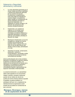 19 
Soberanía y Seguridad  
alimentaria y nutricional 
1. La crisis alimentaria generada por el  
actual modelo económico capitalista  
y patriarcal de desarrollo agravada  
por los eventos de sequías,  
inundaciones y acaparamiento,  
entre otras debe ser atendida de  
manera integral. Los gobiernos  
deben trabajar en la preparación de  
planes integrales asociados el  
desarrollo sostenible, a la  
adaptación al cambio climático y de  
atención de emergencia ante  
eventos climáticos extremos. 
2. Implementar, con carácter de  
urgencia, en el corredor seco  
centroamericano estrategias  
orientadas a la efectiva soberanía y  
seguridad alimentaria y nutricional  
para las comunidades y familias en  
situación de riesgo. 
3. Rechazar la introducción y el uso de  
transgénicos, derogar los marcos  
jurídicos que promueven las  
patentes sobre cualquier forma de  
vida y el uso de agro tóxicos que  
atentan contra la salud, alimentación  
y la vida. 
  
4. Garantizar el rescate, conservación,  
producción, consumo y  
comercialización  de semillas criollas  
y nativas promoviendo los bancos  
comunitarios de semillas. 
Ante la profundización de la crisis climática  
llamamos a la población en general a ejercer  
el derecho a la denuncia pública, a la  
defensa de los territorios de los bienes de la  
naturaleza y a la población en general a  
manifestarse permanentemente sin  
criminalizarla creando y aprovechando los  
espacios nacionales e internacionales.  
La presente declaración y su aplicabilidad  
deben estar basadas en el conocimiento  
integral: científico, ancestral, tradicional,  
popular de los medios de vida de los  
pueblos de Centro América desde la equidad  
e igualdad, la justicia climática y el  
paradigma del buen vivir y respetando las  
distintas formas de organización social  
propias de los pueblos en condiciones de  
paz y armonía.  
Managua, Nicaragua, viernes  
25 de septiembre de 2014 
 