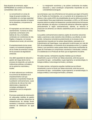 Esta situación de amenazas, según  • La  marginación  económica  y  las  pobres  condiciones  de  empleo,  
CEPREDENAC se combina con factores de  educación  y  salud  constituyen  componentes  importantes  de  una  
vulnerabilidad, tales como: vulnerabilidad social aguda. 
• La concentración en zonas de  Las amenazas a que nos enfrentamos son tan graves que según el Acuerdo  
riesgo de grupos sociales muy  de los Pueblos de Cochabamba, con un aumento de la temperatura de 2º  
vulnerables con una baja capacidad  Celsius o más, existe el 50% de probabilidades de que los daños provocados  
económica para absorber el impacto  a nuestra Madre Tierra sean totalmente irreversibles; un 20% y un 30% de las  
de los desastres y recuperarse de  especies estaría en peligro de desaparecer, grandes extensiones de bosques  
sus efectos; serían afectadas, las sequías e inundaciones afectarían diferentes regiones  
4 
particularmente  la  región  centroamericana;  además,  se  reduciría  la  
• El inapropiado uso de la tierra y los  producción de alimentos con efectos catastróficos para la supervivencia de  
asentamientos  humanos en áreas  los pueblos. 
propensas a amenazas como  
laderas de ríos y humedales,  Los pueblos centroamericanos estamos urgidos de encontrar soluciones  
combinado con condiciones de vida,  reales y oportunas a esta creciente crisis climática y sus efectos; en este  
frágiles e inseguras, con escasa  sentido, rechazamos la tendencia predominante en el proceso de las  
infraestructura social y de servicios; negociaciones impuesta por los países desarrollados, expresada en el  
Entendimiento de Copenhague, cuya aplicación le abriría paso con más del  
• El empobrecimiento de las zonas  50% de probabilidades, al incremento de la temperatura entre 2 y 4 grados  
rurales y el incremento progresivo  Celsius y que permitiría a estos países ofertar reducciones insuficientes de  
de los niveles de amenaza a través  gases de invernadero en compromisos voluntarios e individuales, contrario  
de los procesos de degradación  a lo establecido en el Protocolo de Kioto que es legalmente vinculante. 
ambiental; 
Por estas razones, rechazamos aquellas medidas que se ofrecen  
• Una débil capacidad de reducción y  actualmente y que en el fondo son falsas soluciones, entre las que se  
gestión del riesgo dentro de los  encuentran los agro - combustibles, la geo-ingeniería, la nanotecnología, la  
procesos de desarrollo, por parte de  biología sintética, la tecnología terminator y similares. 
instituciones públicas y privadas y  
de los gobiernos nacionales y  Por estas razones, rechazamos aquellas medidas que se ofrecen  
locales. actualmente y que en el fondo son falsas soluciones, entre las que se  
encuentran los agro - combustibles, la geo-ingeniería, la nanotecnología, la  
• Un factor adicional que  condiciona  biología sintética, la tecnología terminator y similares. 
la ocurrencia de desastres es el  
empobrecimiento rural que  
caracteriza a importantes franjas de  
la población centroamericana, cuyas  
condiciones de vida se han visto  
deterioradas y dependen de  
complejas estrategias de  
subsistencia como la emigración  
Estacional. 
• El proceso acelerado de urbanización  
sin  adecuadas  medidas  de  gestión  
ambiental, suficientes dotaciones de  
infraestructuras  de  drenaje  fluvial,  
doméstico o industrial e insuficientes  
sistemas  de  distribución  de  agua  
potable. 
 