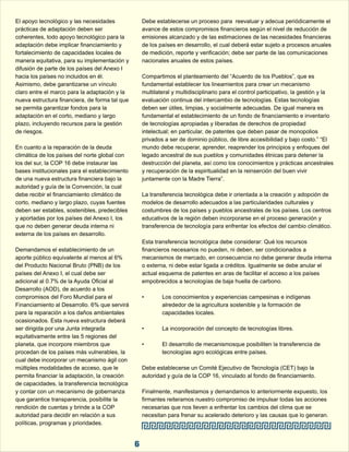 El apoyo tecnológico y las necesidades  Debe establecerse un proceso para  reevaluar y adecua periódicamente el  
prácticas de adaptación deben ser  avance de estos compromisos financieros según el nivel de reducción de  
coherentes, todo apoyo tecnológico para la  emisiones alcanzado y de las estimaciones de las necesidades financieras  
adaptación debe implicar financiamiento y  de los países en desarrollo, el cual deberá estar sujeto a procesos anuales  
fortalecimiento de capacidades locales de  de medición, reporte y verificación; debe ser parte de las comunicaciones  
manera equitativa, para su implementación y  nacionales anuales de estos países. 
difusión de parte de los países del Anexo I  
hacia los países no incluidos en él.  Compartimos el planteamiento del “Acuerdo de los Pueblos”, que es  
Asimismo, debe garantizarse un vínculo  fundamental establecer los lineamientos para crear un mecanismo  
claro entre el marco para la adaptación y la  multilateral y multidisciplinario para el control participativo, la gestión y la  
nueva estructura financiera, de forma tal que  evaluación continua del intercambio de tecnologías. Estas tecnologías  
se permita garantizar fondos para la  deben ser útiles, limpias, y socialmente adecuadas. De igual manera es  
adaptación en el corto, mediano y largo  fundamental el establecimiento de un fondo de financiamiento e inventario  
plazo, incluyendo recursos para la gestión  de tecnologías apropiadas y liberadas de derechos de propiedad  
de riesgos. intelectual; en particular, de patentes que deben pasar de monopolios  
privados a ser de dominio público, de libre accesibilidad y bajo costo.” “El  
En cuanto a la reparación de la deuda  mundo debe recuperar, aprender, reaprender los principios y enfoques del  
climática de los países del norte global con  legado ancestral de sus pueblos y comunidades étnicas para detener la  
los del sur, la COP 16 debe instaurar las  destrucción del planeta, así como los conocimientos y prácticas ancestrales  
bases institucionales para el establecimiento  y recuperación de la espiritualidad en la reinserción del buen vivir  
de una nueva estructura financiera bajo la  juntamente con la Madre Tierra”. 
autoridad y guía de la Convención, la cual  
debe recibir el financiamiento climático de  La transferencia tecnológica debe ir orientada a la creación y adopción de  
corto, mediano y largo plazo, cuyas fuentes  modelos de desarrollo adecuados a las particularidades culturales y  
deben ser estables, sostenibles, predecibles  costumbres de los países y pueblos ancestrales de los países. Los centros  
y aportadas por los países del Anexo I, los  educativos de la región deben incorporarse en el proceso generación y  
que no deben generar deuda interna ni  transferencia de tecnología para enfrentar los efectos del cambio climático. 
externa de los países en desarrollo. 
Esta transferencia tecnológica debe considerar: Qué los recursos  
Demandamos el establecimiento de un  financieros necesarios no pueden, ni deben, ser condicionados a  
aporte público equivalente al menos al 6%  mecanismos de mercado, en consecuencia no debe generar deuda interna  
del Producto Nacional Bruto (PNB) de los  o externa, ni debe estar ligada a créditos. Igualmente se debe anular el  
países del Anexo I, el cual debe ser  actual esquema de patentes en aras de facilitar el acceso a los países  
adicional al 0.7% de la Ayuda Oficial al  empobrecidos a tecnologías de baja huella de carbono. 
Desarrollo (AOD), de acuerdo a los  
compromisos del Foro Mundial para el  • Los conocimientos y experiencias campesinas e indígenas  
Financiamiento al Desarrollo. 6% que servirá  alrededor de la agricultura sostenible y la formación de  
para la reparación a los daños ambientales  capacidades locales. 
ocasionados. Esta nueva estructura deberá  
ser dirigida por una Junta integrada  • La incorporación del concepto de tecnologías libres. 
equitativamente entre las 5 regiones del  
planeta, que incorpore miembros que  • El desarrollo de mecanismosque posibiliten la transferencia de  
procedan de los países más vulnerables, la  tecnologías agro ecológicas entre países. 
cual debe incorporar un mecanismo ágil con  
múltiples modalidades de acceso, que le  Debe establecerse un Comité Ejecutivo de Tecnología (CET) bajo la  
permita financiar la adaptación, la creación  autoridad y guía de la COP 16, vinculado al fondo de financiamiento. 
de capacidades, la transferencia tecnológica  
y contar con un mecanismo de gobernanza  Finalmente, manifestamos y demandamos lo anteriormente expuesto, los  
que garantice transparencia, posibilite la  firmantes reiteramos nuestro compromiso de impulsar todas las acciones  
rendición de cuentas y brinde a la COP  necesarias que nos lleven a enfrentar los cambios del clima que se  
autoridad para decidir en relación a sus  necesitan para frenar su acelerado deterioro y las causas que lo generan. 
políticas, programas y prioridades. 
6 
 
