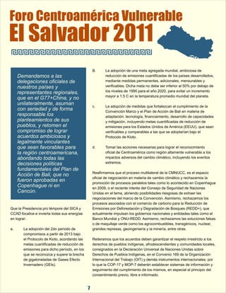 Foro Centroamérica Vulnerable 
El Salvador 2011 
B. La adopción de una meta agregada mundial, ambiciosa de  
reducción de emisiones cuantificadas de los países desarrollados,  
mediante medidas permanentes, adicionales, mensurables y  
verificables. Dicha meta no debe ser inferior al 50% por debajo de  
los niveles de 1990 para el año 2020, para evitar un incremento  
mayor a 1.5 C en la temperatura promedio mundial del planeta. 
c. La adopción de medidas que fortalezcan el cumplimiento de la  
Convención Marco y el Plan de Acción de Bali en materia de  
adaptación, tecnología, financiamiento, desarrollo de capacidades  
y mitigación, incluyendo metas cuantificadas de reducción de  
emisiones para los Estados Unidos de América (EEUU), que sean  
verificables y comparables a las que se adoptarían bajo el  
Protocolo de Kioto.  
d. Tomar las acciones necesarias para lograr el reconocimiento  
oficial de Centroamérica como región altamente vulnerable a los  
impactos adversos del cambio climático, incluyendo los eventos  
extremos. 
Reafirmamos que el proceso multilateral de la CMNUCC, es el espacio  
oficial de negociación en materia de cambio climático y rechazamos la  
promoción de procesos paralelos tales como lo acontecido en Copenhague  
en 2009, o el reciente interés del Consejo de Seguridad de Naciones  
Unidas en el tema, abriendo posibilidades riesgosas de extraer las  
negociaciones del marco de la Convención. Asimismo, rechazamos los  
procesos asociados con el comercio de carbono para la Reducción de  
Que la Presidencia pro témpore del SICA y  Emisiones por Deforestación y Degradación de Bosques (REDD+), que  
CCAD focalice e invierta todas sus energías  actualmente impulsan los gobiernos nacionales y entidades tales como el  
en lograr: Banco Mundial y ONU-REDD. Asimismo, rechazamos las soluciones falsas  
o de maquillaje verde como los agrocombustibles, transgénicos, nuclear,  
a. La adopción del 2do período de  grandes represas, geoingeniería y la minería, entre otras. 
compromisos a partir de 2013 bajo  
el Protocolo de Kioto, acordando las  Reiteramos que los acuerdos deben garantizar el respeto irrestricto a los  
metas cuantificadas de reducción de  derechos de pueblos indígenas, afrodescendientes y comunidades locales,  
emisiones para dicho período, en los  consignados en la Declaración Universal de Naciones Unidas sobre  
que se reconozca y supere la brecha  Derechos de Pueblos Indígenas, en el Convenio 169 de la Organización  
de gigatoneladas de Gases Efecto  Internacional del Trabajo (OIT) y demás instrumentos internacionales; por  
Invernadero (GEIs). lo que la COP-17 y MOP-7 deberán establecer sistemas de información y  
seguimiento del cumplimiento de los mismos, en especial al principio del  
consentimiento previo, libre e informado. 
7 
Demandamos a las  
delegaciones oficiales de  
nuestros países y  
representantes regionales,  
que en el G77+China, y no  
unilateralmente, asuman  
con seriedad y de forma  
responsable los  
planteamientos de sus  
pueblos, y retomen el  
compromiso de lograr  
acuerdos ambiciosos y  
legalmente vinculantes  
que sean favorables para  
la región centroamericana,  
abordando todas las  
decisiones políticas  
fundamentales del Plan de  
Acción de Bali, que no  
fueron aprobadas en  
Copenhague ni en  
Cancún. 
 