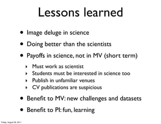 Lessons learned
                     • Image deluge in science
                     • Doing better than the scientists
                     • Payoffs in science, not in MV (short term)
                          ‣   Must work as scientist
                          ‣   Students must be interested in science too
                          ‣   Publish in unfamiliar venues
                          ‣   CV publications are suspicious

                     • Beneﬁt to MV: new challenges and datasets
                     • Beneﬁt to PI: fun, learning
Friday, August 26, 2011
 