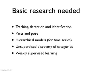 Basic research needed

                     • Tracking, detection and identiﬁcation
                     • Parts and pose
                     • Hierarchical models (for time series)
                     • Unsupervised discovery of categories
                     • Weakly supervised learning

Friday, August 26, 2011
 