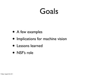 Goals

                     • A few examples
                     • Implications for machine vision
                     • Lessons learned
                     • NSF’s role

Friday, August 26, 2011
 