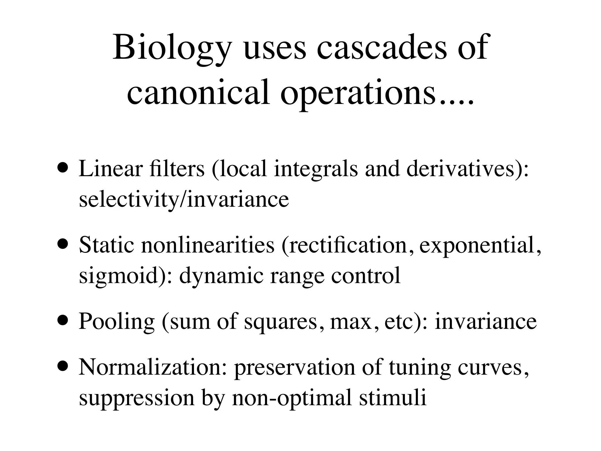 Biology uses cascades of
       canonical operations....

• Linear ﬁlters (local integrals and derivatives):
  selectivity/invariance

• Static nonlinearities (rectiﬁcation, exponential,
  sigmoid): dynamic range control

• Pooling (sum of squares, max, etc): invariance
• Normalization: preservation of tuning curves,
  suppression by non-optimal stimuli
 