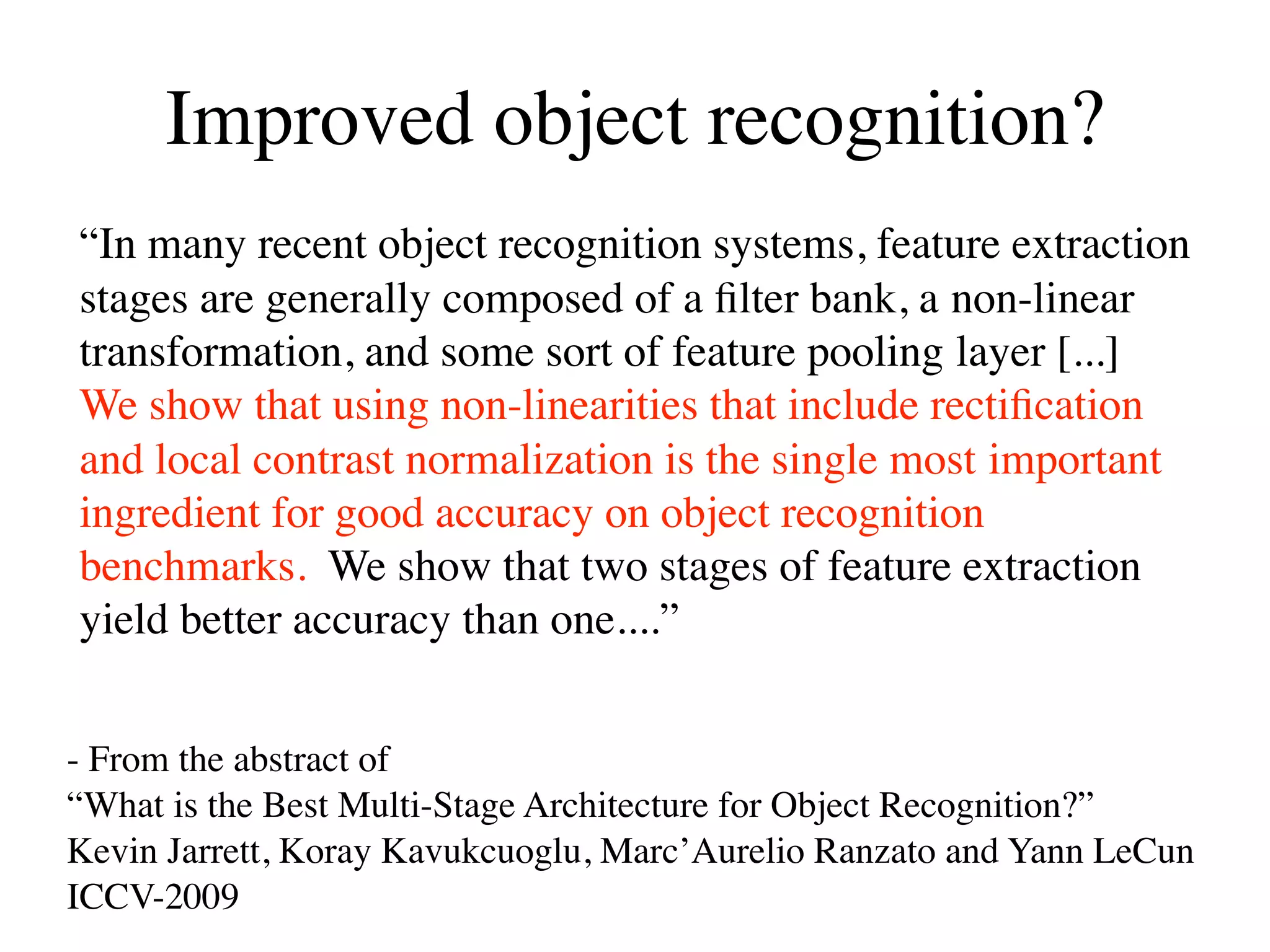 Improved object recognition?
“In many recent object recognition systems, feature extraction
stages are generally composed of a ﬁlter bank, a non-linear
transformation, and some sort of feature pooling layer [...]
We show that using non-linearities that include rectiﬁcation
and local contrast normalization is the single most important
ingredient for good accuracy on object recognition
benchmarks. We show that two stages of feature extraction
yield better accuracy than one....”


- From the abstract of
“What is the Best Multi-Stage Architecture for Object Recognition?”
Kevin Jarrett, Koray Kavukcuoglu, Marc’Aurelio Ranzato and Yann LeCun
ICCV-2009
 