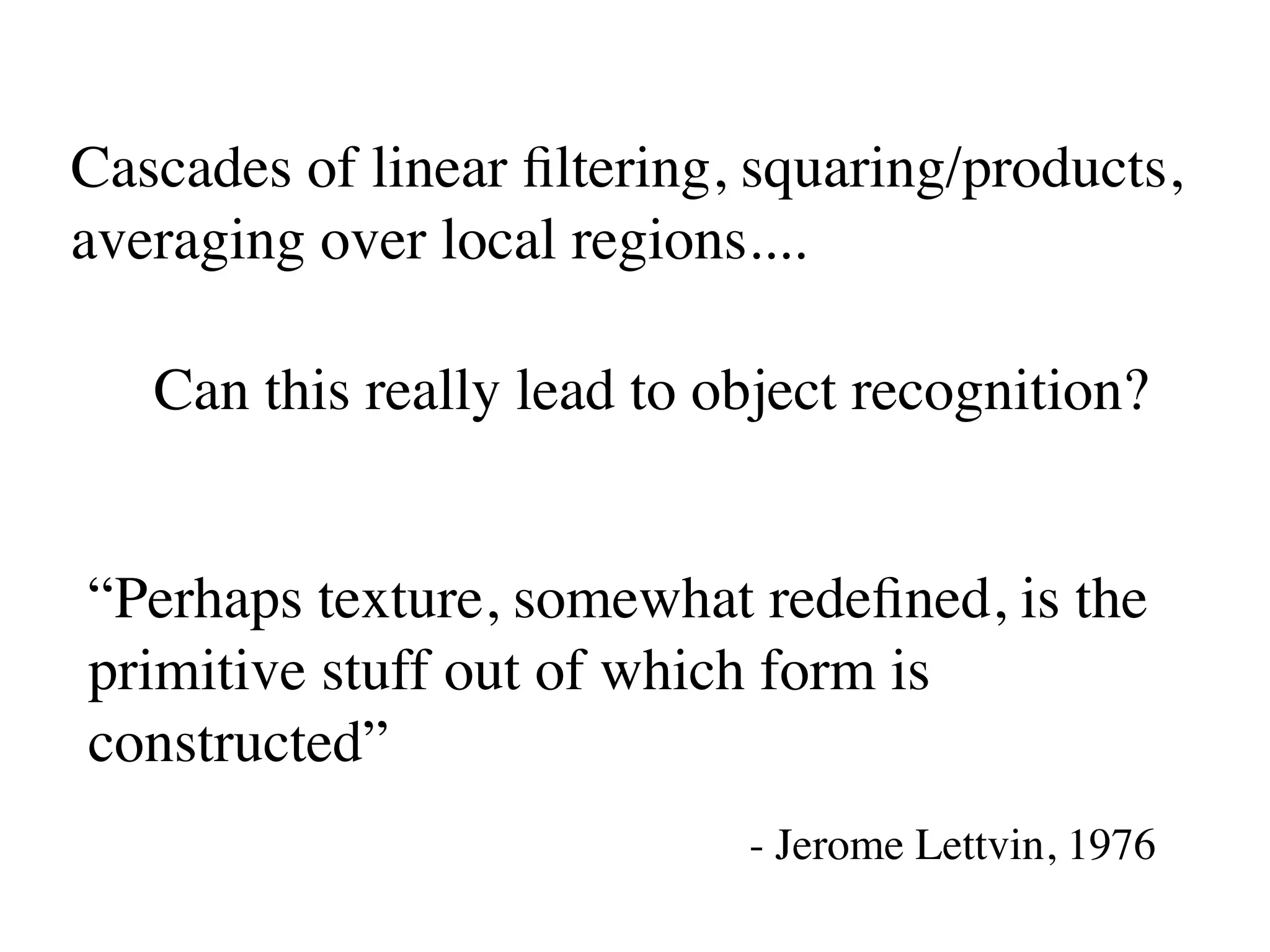 Cascades of linear ﬁltering, squaring/products,
averaging over local regions....

   Can this really lead to object recognition?


“Perhaps texture, somewhat redeﬁned, is the
primitive stuff out of which form is
constructed”
                            - Jerome Lettvin, 1976
 