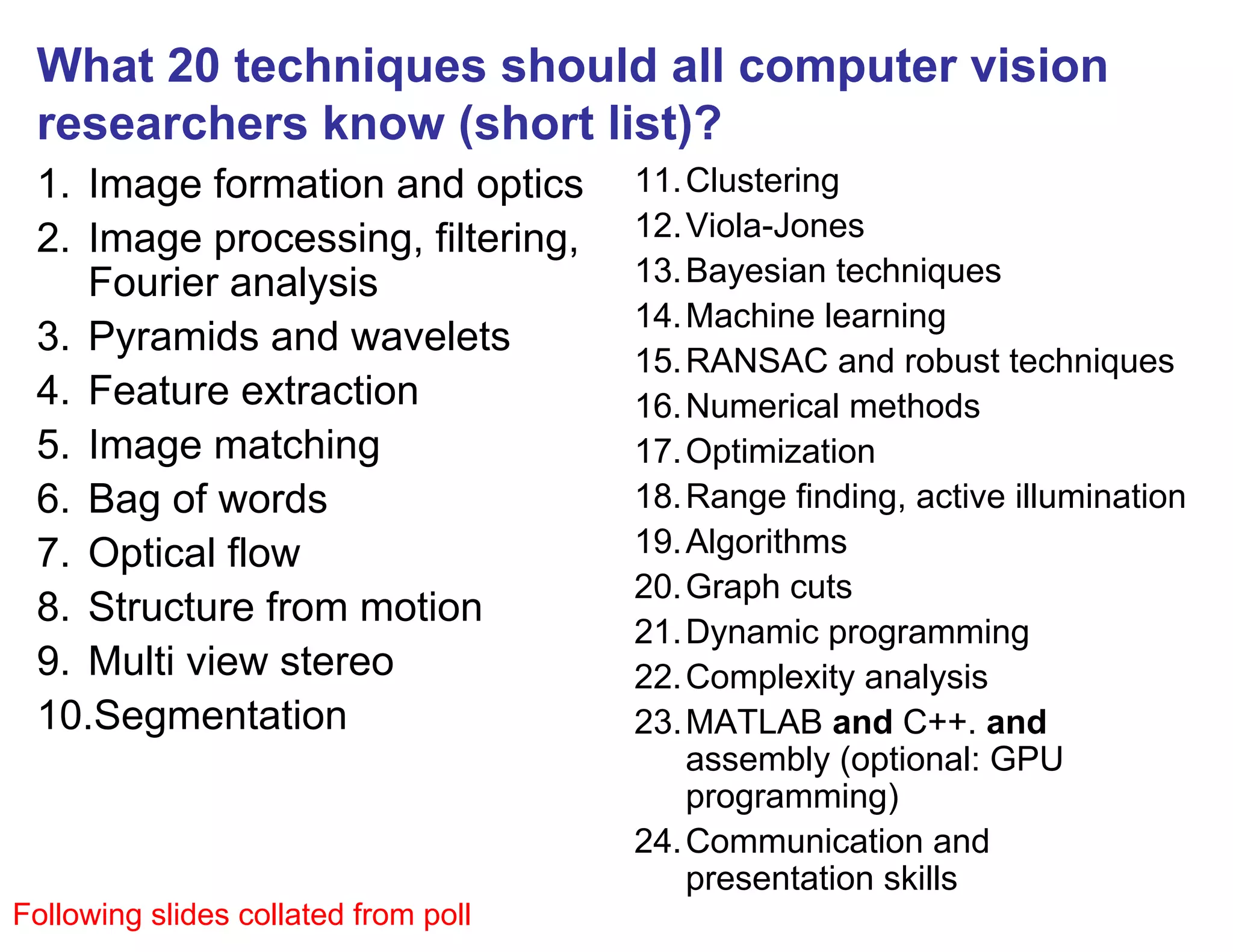 What 20 techniques should all computer vision
 researchers know (short list)?
 1. Image formation and optics        11. Clustering
 2. Image processing, filtering,      12. Viola-Jones
    Fourier analysis                  13. Bayesian techniques
                                      14. Machine learning
 3. Pyramids and wavelets
                                      15. RANSAC and robust techniques
 4. Feature extraction                16. Numerical methods
 5. Image matching                    17. Optimization
 6. Bag of words                      18. Range finding, active illumination
 7. Optical flow                      19. Algorithms
                                      20. Graph cuts
 8. Structure from motion
                                      21. Dynamic programming
 9. Multi view stereo                 22. Complexity analysis
 10.Segmentation                      23. MATLAB and C++. and
                                          assembly (optional: GPU
                                          programming)
                                      24. Communication and
                                          presentation skills
Following slides collated from poll
 