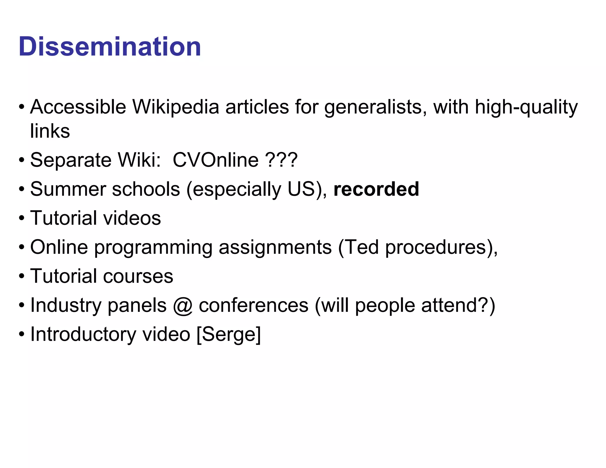 Dissemination

• Accessible Wikipedia articles for generalists, with high-quality
  links
• Separate Wiki: CVOnline ???
• Summer schools (especially US), recorded
• Tutorial videos
• Online programming assignments (Ted procedures),
• Tutorial courses
• Industry panels @ conferences (will people attend?)
• Introductory video [Serge]
 