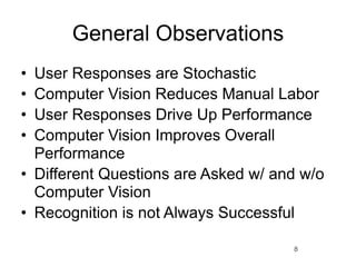 General Observations
• User Responses are Stochastic
• Computer Vision Reduces Manual Labor
• User Responses Drive Up Performance
• Computer Vision Improves Overall
  Performance
• Different Questions are Asked w/ and w/o
  Computer Vision
• Recognition is not Always Successful

                                     8
 