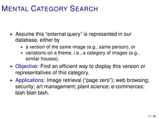 M ENTAL C ATEGORY S EARCH


   Assume this “external query” is represented in our
   database, either by
       a version of the same image (e.g., same person), or
       variations on a theme, i.e., a category of images (e.g.,
       similar houses).
   Objective: Find an efﬁcient way to display this version or
   representatives of this category.
   Applications: Image retrieval (“page zero”); web browsing;
   security; art management; plant science; e-commerces;
   blah blah blah.



                                                                  11 / 38
 