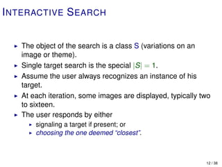 I NTERACTIVE S EARCH


   The object of the search is a class S (variations on an
   image or theme).
   Single target search is the special |S| = 1.
   Assume the user always recognizes an instance of his
   target.
   At each iteration, some images are displayed, typically two
   to sixteen.
   The user responds by either
       signaling a target if present; or
       choosing the one deemed “closest”.



                                                            12 / 38
 