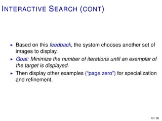 I NTERACTIVE S EARCH ( CONT )



   Based on this feedback, the system chooses another set of
   images to display.
   Goal: Minimize the number of iterations until an exemplar of
   the target is displayed.
   Then display other examples (“page zero”) for specialization
   and reﬁnement.




                                                            13 / 38
 