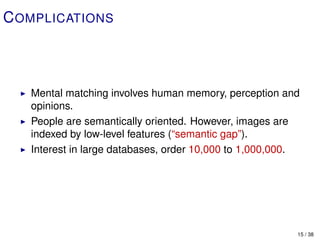 C OMPLICATIONS



   Mental matching involves human memory, perception and
   opinions.
   People are semantically oriented. However, images are
   indexed by low-level features (“semantic gap”).
   Interest in large databases, order 10,000 to 1,000,000.




                                                         15 / 38
 