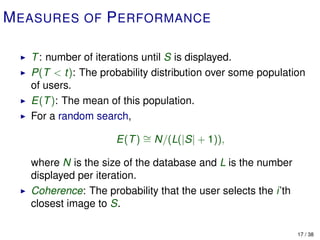 M EASURES OF P ERFORMANCE

   T : number of iterations until S is displayed.
   P(T < t): The probability distribution over some population
   of users.
   E(T ): The mean of this population.
   For a random search,

                     E(T ) ∼ N/(L(|S| + 1)),
                           =

   where N is the size of the database and L is the number
   displayed per iteration.
   Coherence: The probability that the user selects the i’th
   closest image to S.

                                                               17 / 38
 