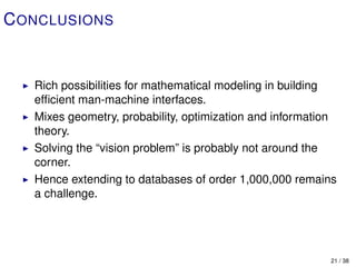 C ONCLUSIONS


   Rich possibilities for mathematical modeling in building
   efﬁcient man-machine interfaces.
   Mixes geometry, probability, optimization and information
   theory.
   Solving the “vision problem” is probably not around the
   corner.
   Hence extending to databases of order 1,000,000 remains
   a challenge.




                                                          21 / 38
 