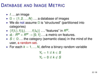 DATABASE AND I MAGE M ETRIC
   I . . . an image
   Ω = {1, 2, ..., N} . . . a database of images
   We do not assume Ω is “structured” (partitioned into
   categories)
   {f (I1 ), f (I2 ), . . . , f (IN )} . . . “features” in R M .
   df : R M × R M → [0, 1] . . . a metric on features.
   S ⊂ Ω . . . the category (semantic class) in the mind of the
   user, a random set.
   For each k = 1, ..., N, deﬁne a binary random variable
                        Yk = 1 if k ∈ S
                        Yk = 0 if k ∈ S



                                                               22 / 38
 