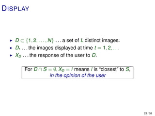 D ISPLAY



   D ⊂ {1, 2, . . . , N} . . . a set of L distinct images.
   Dt . . . the images displayed at time t = 1, 2, . . .
   XD . . . the response of the user to D.

        For D ∩ S = ∅, XD = i means i is “closest” to S,
                  in the opinion of the user




                                                             23 / 38
 