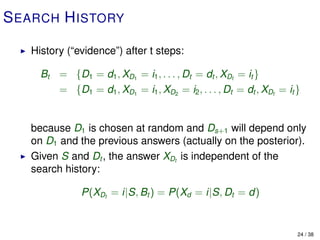 S EARCH H ISTORY

   History (“evidence”) after t steps:

     Bt = {D1 = d1 , XD1 = i1 , . . . , Dt = dt , XDt = it }
        = {D1 = d1 , XD1 = i1 , XD2 = i2 , . . . , Dt = dt , XDt = it }


   because D1 is chosen at random and Ds+1 will depend only
   on D1 and the previous answers (actually on the posterior).
   Given S and Dt , the answer XDt is independent of the
   search history:

               P(XDt = i|S, Bt ) = P(Xd = i|S, Dt = d)


                                                                      24 / 38
 