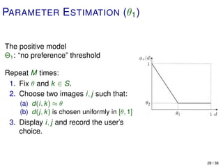 PARAMETER E STIMATION (θ1 )


The positive model
Θ1 : “no preference” threshold

Repeat M times:
 1. Fix θ and k ∈ S.
 2. Choose two images i, j such that:
    (a) d(i, k ) ≈ θ
    (b) d(j, k ) is chosen uniformly in [θ, 1]
 3. Display i, j and record the user’s
    choice.



                                                 28 / 38
 