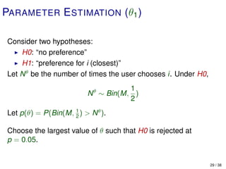 PARAMETER E STIMATION (θ1 )

Consider two hypotheses:
    H0: “no preference”
    H1: “preference for i (closest)”
Let N θ be the number of times the user chooses i. Under H0,
                                      1
                          N θ ∼ Bin(M, )
                                      2
Let p(θ) = P(Bin(M, 1 ) > N θ ).
                    2


Choose the largest value of θ such that H0 is rejected at
p = 0.05.


                                                               29 / 38
 