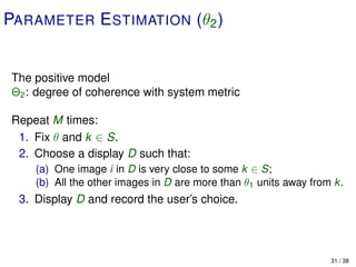 PARAMETER E STIMATION (θ2 )


The positive model
Θ2 : degree of coherence with system metric

Repeat M times:
 1. Fix θ and k ∈ S.
 2. Choose a display D such that:
    (a) One image i in D is very close to some k ∈ S;
    (b) All the other images in D are more than θ1 units away from k.
 3. Display D and record the user’s choice.




                                                                  31 / 38
 