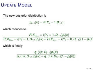 U PDATE M ODEL

The new posterior distribution is

                        pt+1 (k) = P(Yk = 1|Bt+1 )

which reduces to
                      P(XDt+1 = i|Yk = 1, Dt+1 )pt (k)
 P(XDt+1   = i|Yk = 1, Dt+1 )pt (k) + P(XDt+1 = i|Yk = 0, Dt+1 )(1 − pt (k )

which is ﬁnally

                            q+ (i|k, Dt+1 )pt (k )
                                                                 .
             q+ (i|k, Dt+1 )pt (k) + q− (i|k, Dt+1 )(1 − pt (k))


                                                                      33 / 38
 