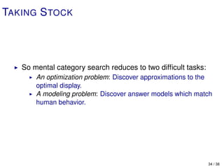 TAKING S TOCK




   So mental category search reduces to two difﬁcult tasks:
       An optimization problem: Discover approximations to the
       optimal display.
       A modeling problem: Discover answer models which match
       human behavior.




                                                              34 / 38
 