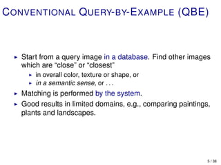 C ONVENTIONAL Q UERY- BY-E XAMPLE (QBE)



   Start from a query image in a database. Find other images
   which are “close” or “closest”
       in overall color, texture or shape, or
       in a semantic sense, or . . .
   Matching is performed by the system.
   Good results in limited domains, e.g., comparing paintings,
   plants and landscapes.




                                                             5 / 38
 