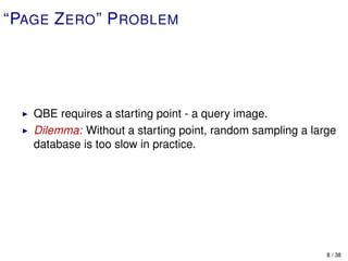 “PAGE Z ERO ” P ROBLEM




   QBE requires a starting point - a query image.
   Dilemma: Without a starting point, random sampling a large
   database is too slow in practice.




                                                           8 / 38
 