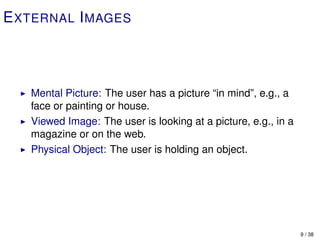 E XTERNAL I MAGES



   Mental Picture: The user has a picture “in mind”, e.g., a
   face or painting or house.
   Viewed Image: The user is looking at a picture, e.g., in a
   magazine or on the web.
   Physical Object: The user is holding an object.




                                                                9 / 38
 