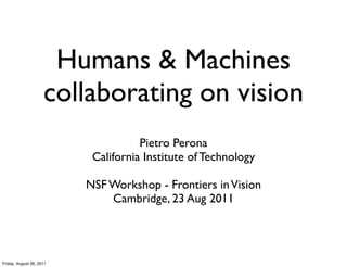 Humans & Machines
                     collaborating on vision
                                     Pietro Perona
                           California Institute of Technology

                          NSF Workshop - Frontiers in Vision
                              Cambridge, 23 Aug 2011




Friday, August 26, 2011
 