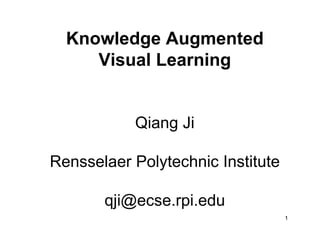 Knowledge Augmented
     Visual Learning


           Qiang Ji

Rensselaer Polytechnic Institute

       qji@ecse.rpi.edu
                                   1
 