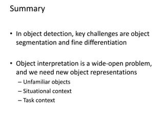 Summary

• In object detection, key challenges are object
  segmentation and fine differentiation

• Object interpretation is a wide-open problem,
  and we need new object representations
  – Unfamiliar objects
  – Situational context
  – Task context
 