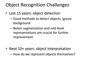Object Recognition Challenges
• Last 15 years: object detection
  – Good methods to detect objects, ignore
    background
  – Better segmentation and mid-level
    representations are crucial for further
    improvement


• Next 10+ years: object interpretation
  – How do we represent objects themselves?
 